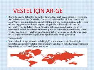 VESTEL İÇİN AR-GE
 Bilim, Sanayi ve Teknoloji Bakanlığı tarafından, 5746 sayılı kanun çerçevesinde
Ar-Ge bölümleri “Ar-Ge Merkezi” olarak akredite edilen ilk firmalardan biri
olan Vestel, bilginin teknolojiye, teknolojinin ürüne dönüşüm sürecinde yetkin
teknik altyapısını son derece başarılı bir şekilde kullanmaktadır. Ar-Ge
Merkezleri’nde istihdam edilen, Şirket’in çalışma dinamiklerine uygun ve
yenilikçilik odaklı felsefesini özümsemiş 800 mühendisle, son teknoloji cihaz
ve sistemlerle, üniversitelerle yapılan işbirlikleriyle, ulusal ve uluslararası proje
ortaklarıyla sürdürülebilir gelişme doğrultusunda örnek yatırımlar
yapılmaktadır.
 Vestel olarak dünya piyasalarındaki güçlü konumumuzu sürdürmek için
teknolojik gelişmelerin takipçisi olmanın ve yenilikleri hızla hayata geçirmenin
hayati öneme sahip olduğuna inanıyoruz.
 
