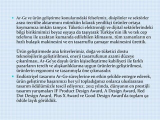  Ar-Ge ve ürün geliştirme konularındaki felsefemiz, disiplinler ve sektörler
arası tecrübe aktarımını mümkün kılarak yenilikçi ürünler ortaya
koymamıza imkân tanıyor. Tüketici elektroniği ve dijital sektörlerindeki
bilgi birikimimizi beyaz eşyaya da taşıyarak Türkiye’nin ilk ve tek cep
telefonu ile uzaktan kumanda edilebilen klimasını, tüm zamanların en
hızlı bulaşık makinesini ve en tasarruflu çamaşır makinesini ürettik.
Ürün geliştirmede ana kriterlerimiz, doğa ve tüketici dostu
teknolojilerin geliştirilmesi, enerji tasarrufunun azami düzeye
çıkarılması, Ar-Ge’ye dayalı ürün kişiselleştirme kabiliyeti ile farklı
pazarların tercih ve alışkanlıklarına uygun ürünlerin geliştirilmesi,
ürünlerin ergonomi ve tasarımıyla öne çıkmasıdır.
 Endüstriyel tasarımı Ar-Ge süreçlerine en etkin şekilde entegre ederek,
ürün geliştirme başarımızı her yıl topladığımız onlarca uluslararası
tasarım ödülümüzle tescil ediyoruz. 2012 yılında, dünyanın en prestijli
tasarım yarışmaları IF Product Design Award, A Design Award, Red
Dot Design Award, Plus X Award ve Good Design Award’da toplam 92
ödüle layık görüldük.
 