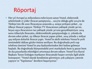 Röportaj
 Her yıl Avrupa’ya milyonlarca televizyon satan Vestel, elektronik
sektöründe 17 yıldır ihracat şampiyonu... 2013'te olduğu gibi 2014'te de
Türkiye'nin ilk 1000 İhracatçısı arasında 4. sıraya yerleşen şirket , 151
ülkeye ihracat yapıyor. Türkiye TV ihracatının yaklaşık yüzde 90'ını,
beyaz eşya ihracatının ise yaklaşık yüzde 30'unu gerçekleştiriyor. 2014
sonu itibariyle ihracatta, elektronikteki şampiyonluğu 17. yılında da
devam eden şirket, 151 ülkeye ihracat yapan şirket, 2014 yılında 2 milyar
419 milyon dolarlık ihracat yaptı. Vestel’in akıllı telefonu Venus’le yerli
üretimdeki iddiası gözler önüne seriliyor. Bu doğrultuda yerli cep
telefonu üretimi Vestel'in ana faaliyetlerinden biri haline gelmeye
başladı. Bu doğrultuda bünyesindeki yeni markalarla hem iç pazar hem
de dış pazarlarda etkinliğini artırmaya devam ediyor. Vestel İcra Kurul
Başkanı Turan Erdoğan markanın ihracattaki başarı sırrıyla ilgili şöyle
konuşuyor: “Vestel olarak kendimize güveniyor, çok çalışıyor, yatırım
yapıyor ve “Yapılamaz” denileni başarıyoruz.”
 