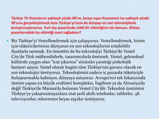 Türkiye TV ihracatının yaklaşık yüzde 90'ını, beyaz eşya ihracatının ise yaklaşık yüzde
30'unu gerçekleştirerek hem Türkiye'yi hem de dünyayı en son teknolojilerle
buluşturuyorsunuz. Yurt dışı pazarlarda ciddi bir etkinliğiniz söz konusu. Dünya
pazarlarındaki bu etkinliği nasıl sağladınız?
 Biz Türkiye’yi Vestellendirmek için çalışıyoruz. Vestellendirmek, bizim
için tüketicilerimize dünyanın en son teknolojilerini erişilebilir
fiyatlarla sunmak. En önemlisi de bu teknolojiyi Türkiye’de Vestel
City’de Türk mühendislerle, tasarımcılarla üretmek. Vestel, geleneksel
kültürde yaygın olan “icat çıkarma” sözünün yarattığı psikolojik
bariyeri aşıyor. Vestel olarak bugün tüm Türkiye’nin gururu olacak en
son teknolojiyi üretiyoruz. Teknolojimizi sadece iç pazarda tüketiciyle
buluşturmakla kalmıyor, dünyaya satıyoruz. Avrupa’nın tek lokasyonda
üretim yapan en büyük endüstri kompleksi, İngiltere ya da Almanya’da
değil Türkiye’de Manisa’da bulunan Vestel City’dir. Teknoloji üretimini
Türkiye’ye yakıştıramayanlara inat yerli akıllı telefonlar, tabletler, 4K
televizyonlar, rekortmen beyaz eşyalar üretiyoruz.
 