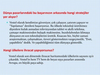 Dünya pazarlarındaki bu başarınızın arkasında hangi stratejiler
yer alıyor?
 Vestel olarak kendimize güveniyor, çok çalışıyor, yatırım yapıyor ve
“Yapılamaz” denileni başarıyoruz. Bu ülkede teknoloji üretilemez
diyenlere kulak asmadan televizyondan tablet ve akıllı telefona,
çamaşır makinesinden bulaşık makinesine, buzdolabından klimaya
dünyanın en son teknolojilerini ürettik. Kısacası biz, hiçbir zaman
araştırmaktan, çalışmaktan, özveri göstermekten vazgeçmedik, “Evet,
yapabiliriz” dedik. Ve yapabildiğimizi tüm dünyaya gösterdik.
Hangi ülkelere ihracat yapıyorsunuz?
Vestel olarak son dönemde ihracat haritamızdaki ülkelerin sayısını 151’e
çıkardık. Vestel’in hem TV hem de beyaz eşya pazarları arasında
Avrupa, en büyük paya sahip.
 