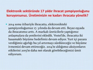 Elektronik sektöründe 17 yıldır ihracat şampiyonluğunu
koruyorsunuz. Üretiminizin ne kadarı ihracata yönelik?
 2014 sonu itibariyle ihracatta, elektronikteki
şampiyonluğumuz 17. yılında da devam etti. Beyaz eşyada
da ihracatımız arttı. A markalı üreticilerle yaptığımız
anlaşmalara da yenilerini ekledik. Vestel’de, ihracatta iki
basamaklı büyüme hedefimiz devam ediyor. Yurt içi pazara
verdiğimiz ağırlığı bu yıl artırmayı sürdüreceğiz ve büyüme
ivmemizi devam ettireceğiz. 2014’te aldığımız aksiyonların
etkilerini 2015’te daha net olarak görebileceğimizi ümit
ediyorum.
 