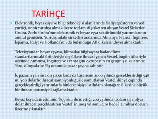TARİHÇE
 Elektronik, beyaz eşya ve bilgi teknolojisi alanlarında faaliyet gösteren ve yedi
yurtiçi, onbir yurtdışı olmak üzere toplam 18 şirketten oluşan Vestel Şirketler
Grubu, Zorlu Grubu’nun elektronik ve beyaz eşya sektöründeki yatırımlarının
amiral gemisidir. Yurtdışındaki şirketleri aralarında Almanya, Fransa, İngiltere,
İspanya, İtalya ve Hollanda’nın da bulunduğu AB ülkelerinde yer almaktadır.
Televizyondan beyaz eşyaya, klimadan bilgisayara kadar dünya
standartlarındaki ürünleriyle 103 ülkeye ihracat yapan Vestel, bugün itibariyle
özellikle Almanya, İngiltere ve Fransa gibi Avrupa’nın en gelişmiş ülkelerinde
%20, dünyada ise %5 oranında pazar payına sahiptir.
İç pazarın yanı sıra dış pazarlarda da başarısını 2000 yılında gerçekleştirdiği 548
milyon dolarlık ihracat şampiyonluğu ile somutlayan Vestel, dünya çapında
gerçekleştirdiği yatırımlarla binlerce kişiye istihdam olanağı ve ülkesine büyük
bir ihracat potansiyeli sağlamaktadır.
Beyaz Eşya'da üretiminin %77'sini ihraç ettiği 2003 yılında toplam 1,5 milyar
dolar ihracat gerçekleştiren Vestel' in 2004 yıl sonu ciro hedefi 2 milyar doların
üzerine çıkmaktır.
 