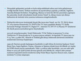  Dünyadaki gelişmeleri yerinde ve hızla takip edebilmek adına yeni ürün geliştirmeye
verdiği önemle Vestel, Türkiye sınırlarını da aşarak dünya çapında 5 noktada, İngiltere,
Amerika Birleşik Devletleri, HongHong, Manisa ve İzmir’de AR-GE yatırımları yapmıştır.
Bu yatırımlar; kendi teknolojisini kendi üreten Vestel’ in, dünya insanı için dünya
kalitesinin de üstünde ürün yaratma tutkusunu simgelemektedir.
 Türkiye’de televizyon üretiminde birçok ilke imza atan Vestel, 100 Hz. TV, ilk 87 ekran
TV, 16:9 sinema formatında TV, DVD’li Flat TV, kayıt yapabilen Replay TV, Dolby
Surround Prologic Sistemli TV, Digital TV , Internet TV, TFT TV ve Plazma TV ürünlerini
ilk olarak pazara sunmaktan gurur duymaktadır.
2003 yılı sonuçlarına göre, Vestel Elektronik, TV’de Türkiye iç pazarının % 31’ine,
Türkiye’nin TV ihracatında ise % 53 pazar payına sahiptir. Avrupa’daki TV pazar payı ise
% 23. Son 1,5 yıldır JVC, Hitachi ve Toshiba gibi dünya elektronik devlerinin ürünlerini
tesislerinde üretmeye başlamıştır.
1999 yılı Haziran ayında başlangıçta buzdolabı ve split klima ile üretime başlayan Vestel
Beyaz Eşya, başta İngiltere, Fransa, Almanya ve İspanya olmak üzere 66 ülkede 127 marka
ile ODM olarak üretim yapmaktadır. Yılda 1,5 milyon adet buzdolabı, 300.000 adet split
klima ve 2003 yılı Eylül ayında devreye girecek yeni fabrika ile 1 milyon adet çamaşır
makinesi kapasiteli üretim tesislerine sahip Vestel Beyaz Eşya’nın ihracat oranı, toplam
üretimin % 77’sine ulaşmıştır.
 