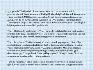  1975 yılında Türkiye’de ilk kez uzaktan kumanda ve tuner üretimini
gerçekleştirmek üzere kurulmuş, Türkiye’deki en büyük elektronik komponent
yüzey montajı (SMD) kapasitesine sahip Vestel Komünikasyon tesisleri ise;
Avrupa’nın da en büyük analog uydu alıcı ve DVD üreticisi konumundadır.
Türkiye’nin ilk dijital Ar-Ge’sine sahip Vestel Komünikasyon, son 3 yılda kişisel
bilgisayar üretiminde de Türkiye lideridir.
Vestel Elektronik, Vestelkom ve Vestel Beyaz Eşya fabrikalarında üretilen tüm
ürünlerin dış pazar satışlarını Vestel Dış Ticaret, iç pazar satışlarını ise Grubun
bir diğer şirketi olan Vestel Pazarlama gerçekleştirmektedir.
Vestel Pazarlama, Türkiye'nin coğrafi ve ekonomik yapısı gereği dört bölge
müdürlüğü ve 12 satış müdürlüğü ile faaliyetlerini sürdürmektedir. Şirketin,
Vestel markalı ürünlerin yanısıra JVC, Zanussi, Regal ve Moulinex markalı
ürünleri de tüketicileriyle buluşturduğu Türkiye'nin her köşesinde 531’i
showroom, 393’ü shop olmak üzere yaklaşık 1500 aktif bayisi ve 600’ü aşkın
satış sonrası servis merkezi bulunmaktadır.
Tüm bu yatırımlar; kendi teknolojisini kendi üreten Vestel’in, dünya insanı
için dünya kalitesinin de üstünde ürün yaratma tutkusunu simgelemektedir.
 