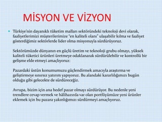 MİSYON VE VİZYON
 Türkiye’nin dayanıklı tüketim malları sektöründeki teknoloji devi olarak,
faaliyetlerimizi müşterilerimize “en kaliteli olanı” ulaşabilir kılma ve faaliyet
gösterdiğimiz sektörlerde lider olma misyonuyla sürdürüyoruz.
Sektörümüzde dünyanın en güçlü üretim ve teknoloji grubu olmayı, yüksek
kaliteli tüketici ürünleri üretmeye odaklanarak sürdürülebilir ve kontrollü bir
gelişme elde etmeyi amaçlıyoruz:
Pazardaki üstün konumumuzu güçlendirmek amacıyla araştırma ve
geliştirmeye sınırsız yatırım yapıyoruz. Bu alandaki kararlılığımızı bugün
olduğu gibi gelecekte de sürdüreceğiz.
Avrupa, bizim için ana hedef pazar olmayı sürdürüyor. Bu nedenle yeni
trendlere cevap vermek ve hâlihazırda var olan portföyümüze yeni ürünler
eklemek için bu pazara yakınlığımızı sürdürmeyi amaçlıyoruz.
 