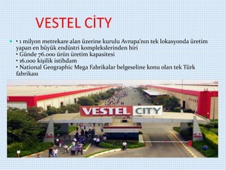 VESTEL CİTY
 • 1 milyon metrekare alan üzerine kurulu Avrupa’nın tek lokasyonda üretim
yapan en büyük endüstri komplekslerinden biri
• Günde 76.000 ürün üretim kapasitesi
• 16.000 kişilik istihdam
• National Geographic Mega Fabrikalar belgeseline konu olan tek Türk
fabrikası
 