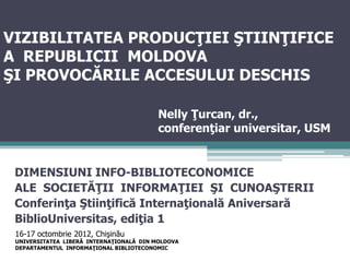 VIZIBILITATEA PRODUCŢIEI ŞTIINŢIFICE
A REPUBLICII MOLDOVA
ŞI PROVOCĂRILE ACCESULUI DESCHIS

                                          Nelly Ţurcan, dr.,
                                          conferenţiar universitar, USM


 DIMENSIUNI INFO-BIBLIOTECONOMICE
 ALE SOCIETĂŢII INFORMAŢIEI ŞI CUNOAŞTERII
 Conferinţa Ştiinţifică Internaţională Aniversară
 BiblioUniversitas, ediţia 1
 16-17 octombrie 2012, Chişinău
 UNIVERSITATEA LIBERĂ INTERNAŢIONALĂ DIN MOLDOVA
 DEPARTAMENTUL INFORMAŢIONAL BIBLIOTECONOMIC
 