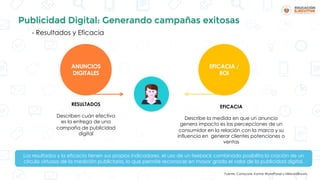 Publicidad Digital: Generando campañas exitosas
- Resultados y Eficacia
ANUNCIOS
DIGITALES
EFICACIA /
ROI
RESULTADOS
Describen cuán efectiva
es la entrega de una
campaña de publicidad
digital
EFICACIA
Describe la medida en que un anuncio
genera impacto es las percepciones de un
consumidor en la relación con la marca y su
influencia en generar clientes potenciones o
ventas
Los resultados y la eficacia tienen sus propios indicadores, el uso de un feeback combinado posibilita la cración de un
círculo virtuoso de la medición publictaria, lo que permite reconocer en mayor grado el valor de la publicidad digital.
Fuente: Comscore, Kantar WorldPanel y MillwardBrown.
 
