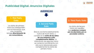 Publicidad Digital: Anuncios Digitales
Los datos de primera
mano se corresponden
con la información que
una compañía
recoge directamente de
sus consumidores.
Ésta es una forma relativamente
nueva de reunir datos, y
consiste en la venta de los datos
de una empresa a otra
completamente distinta. La
información de segunda mano
se comercia normalmente con
otro socio relacionado para
complementar los datos de
primera mano.
Los datos de tercera
mano son aquéllos
que podemos comprar
pre-recolectados por un
proveedor externo.
1. First Party
Data
2. Second Party
Data
3. Third Party Data
AUDIENCIAS
 