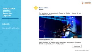 PUBLICIDAD
DIGITAL:
Anuncios
Digitales
EJEMPLO:
Hombre 21 a 35 años
Pre aprobamos en segundos tu Tarjeta de Crédito y disfruta de tus
conciertos con dsctos.
Te pre aprobamos aquí
Llena tus datos en nuestra web y descubre si tenemos una Tarjeta de
Crédito pre aprobada para tí. Fácil y rápido.
Registrarte
Banco de Lima
Anuncios
Fuente: Performance de Grupo P
 