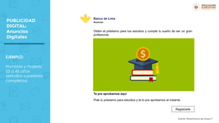 PUBLICIDAD
DIGITAL:
Anuncios
Digitales
EJEMPLO:
Hombres y mujeres
25 a 45 años
(estudios superiores
completos)
Obtén el préstamo para tus estudios y cumple tu sueño de ser un gran
profesional.
Te pre aprobamos aquí
Pide tu préstamo para estudios y te lo pre aprobamos al instante.
Registrarte
Banco de Lima
Anuncios
Fuente: Performance de Grupo P
 