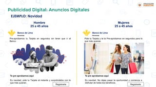 EJEMPLO: Navidad
Publicidad Digital: Anuncios Digitales
Pre-aprobamos tu Tarjeta en segundos sin tener que ir al
Banco.
Banco de Lima
Anuncios
Te pre aprobamos aquí
Es navidad, pide tu Tarjeta al instante y sorpréndelos con lo
que más quieran.
Registrarte
Hombre
25 a 45 años
Mujeres
25 a 45 años
Pide tu Tarjeta y te la Pre-aprobamos en segundos para lo
que más quieras.
Banco de Lima
Anuncios
Te pre aprobamos aquí
Es navidad. No dejes pasar la oportunidad y comienza a
disfrutar de todos los beneficios.
Registrarte
 
