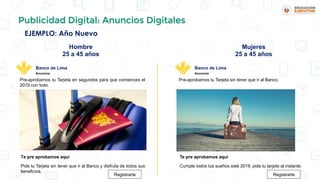 Publicidad Digital: Anuncios Digitales
EJEMPLO: Año Nuevo
Hombre
25 a 45 años
Mujeres
25 a 45 años
Pre-aprobamos tu Tarjeta en segundos para que comiences el
2019 con todo.
Banco de Lima
Anuncios
Te pre aprobamos aquí
Pide tu Tarjeta sin tener que ir al Banco y disfruta de todos sus
beneficios.
Registrarte
Pre-aprobamos tu Tarjeta sin tener que ir al Banco.
Banco de Lima
Anuncios
Te pre aprobamos aquí
Cumple todos tus sueños este 2019, pide tu tarjeta al instante.
Registrarte
 