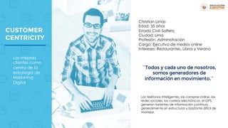 CUSTOMER
CENTRICITY
Christian Limas
Edad: 35 años
Estado Civil: Soltero
Ciudad: Lima
Profesión: Administración
Cargo: Ejecutivo de medios online
Intereses: Restaurantes, Libros y Verano
Los teléfonos inteligentes, las compras online, las
redes sociales, los correos electrónicos, el GPS,
generan torrentes de información continua,
generalmente sin estructurar y bastante difícil de
manejar.
¨Todos y cada uno de nosotros,
somos generadores de
información en movimiento.¨
Los mejores
clientes como
centro de la
estrategia de
Marketing
Digital
 