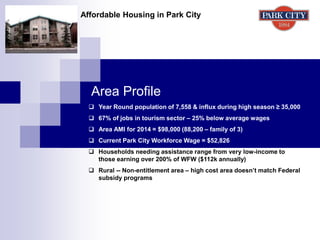 Area Profile
Affordable Housing in Park City
 Year Round population of 7,558 & influx during high season ≥ 35,000
 67% of jobs in tourism sector – 25% below average wages
 Area AMI for 2014 = $98,000 (88,200 – family of 3)
 Current Park City Workforce Wage = $52,826
 Households needing assistance range from very low-income to
those earning over 200% of WFW ($112k annually)
 Rural -- Non-entitlement area – high cost area doesn’t match Federal
subsidy programs
 