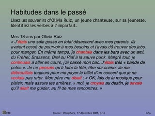 Habitudes dans le passé
Mes 18 ans par Olivia Ruiz
« J’étais une sale gosse en total désaccord avec mes parents. Ils
avaient cessé de pourvoir à mes besoins et j’avais dû trouver des jobs
pour manger. En même temps, je chantais dans les bars avec un ami,
du Fréhel, Brassens, Brel ou Piaf à la sauve punk. Malgré tout, je
continuais à aller en cours, j’ai passé mon bac. J’étais très « bande de
potes ». Je ne pensais qu’à faire la fête, être sur scène. Je me
débrouillais toujours pour me payer le billet d’un concert que je ne
voulais pas rater. Mon père me disait : « OK, fais de la musique pour
plaisir, mais assure tes arrières. » moi, je croyais au destin, je savais
qu’il allait me guider, au fil de mes rencontres. »
EOI Source : Phosphore, 17 décembre 2007, p.16 GPA
Lisez les souvenirs d’Olivia Ruiz, un jeune chanteuse, sur sa jeunesse.
Identifiez les verbes à l’imparfait.
Mes 18 ans par Olivia Ruiz
« J’étais une sale gosse en total désaccord avec mes parents. Ils
avaient cessé de pourvoir à mes besoins et j’avais dû trouver des jobs
pour manger. En même temps, je chantais dans les bars avec un ami,
du Fréhel, Brassens, Brel ou Piaf à la sauve punk. Malgré tout, je
continuais à aller en cours, j’ai passé mon bac. J’étais très « bande de
potes ». Je ne pensais qu’à faire la fête, être sur scène. Je me
débrouillais toujours pour me payer le billet d’un concert que je ne
voulais pas rater. Mon père me disait : « OK, fais de la musique pour
plaisir, mais assure tes arrières. » moi, je croyais au destin, je savais
qu’il allait me guider, au fil de mes rencontres. »
 