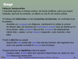 EOI Source : Grammaire expliquée du français, p.138-40 et L’Exercicier GPA
Usage
Valeurs temporelles
L’imparfait exprime un temps continu, de durée indéfinie, sans que soient
indiqués, sauf par le contexte, un début ou une fin de l’action précis.
•Il indique les habitudes ou les coutumes anciennes, en contraste avec
le présent.
Autrefois on voyageait en diligence, maintenant on utilise la voiture.
Au Moyen Âge, les femmes qui travaillaient avaient plus de liberté qu’on
ne le pense : elles parlaient haut et fort, aimaient les plaisanteries
même très « osées » et se faisaient respecter, voire craindre, chez
elles.
•Il sert à décrire au passé
Quand elle était petite elle avait les cheveux blonds, elle regardait tout
avec une grande curiosité et souriait tout le temps.
•Il peut exprimer la répétition dans le passé
Chaque matin, il allait faire son marché à Saint-Ouen où, selon lui, tout
était beaucoup moins cher.
 