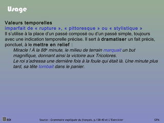 Usage
Valeurs temporelles
imparfait de « rupture », « pittoresque » ou « stylistique »
Il s’utilise à la place d’un passé composé ou d’un passé simple, toujours
avec une indication temporelle précise. Il sert à dramatiser un fait précis,
ponctuel, à le mettre en relief :
Miracle ! À la 88e minute, le milieu de terrain marquait un but
magnifique, donnant ainsi la victoire aux Tricolores.
Le roi s’adressa une dernière fois à la foule qui était là. Une minute plus
tard, sa tête tombait dans le panier.
EOI Source : Grammaire expliquée du français, p.138-40 et L’Exercicier GPA
 