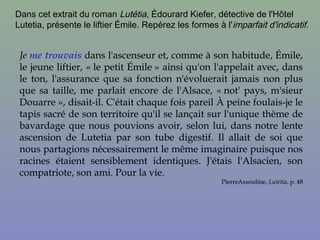 Dans cet extrait du roman Lutétia, Édourard Kiefer, détective de l'Hôtel
Lutetia, présente le liftier Émile. Repérez les formes à l'imparfait d'indicatif.
Je me trouvais dans l'ascenseur et, comme à son habitude, Émile,
le jeune liftier, « le petit Émile » ainsi qu'on l'appelait avec, dans
le ton, l'assurance que sa fonction n'évoluerait jamais non plus
que sa taille, me parlait encore de l'Alsace, « not' pays, m'sieur
Douarre », disait-il. C'était chaque fois pareil À peine foulais-je le
tapis sacré de son territoire qu'il se lançait sur l'unique thème de
bavardage que nous pouvions avoir, selon lui, dans notre lente
ascension de Lutetia par son tube digestif. Il allait de soi que
nous partagions nécessairement le même imaginaire puisque nos
racines étaient sensiblement identiques. J'étais l'Alsacien, son
compatriote, son ami. Pour la vie.
PierreAssouline, Lutetia, p. 48
Je me trouvais dans l'ascenseur et, comme à son habitude, Émile,
le jeune liftier, « le petit Émile » ainsi qu'on l'appelait avec, dans
le ton, l'assurance que sa fonction n'évoluerait jamais non plus
que sa taille, me parlait encore de l'Alsace, « not' pays, m'sieur
Douarre », disait-il. C'était chaque fois pareil À peine foulais-je le
tapis sacré de son territoire qu'il se lançait sur l'unique thème de
bavardage que nous pouvions avoir, selon lui, dans notre lente
ascension de Lutetia par son tube digestif. Il allait de soi que
nous partagions nécessairement le même imaginaire puisque nos
racines étaient sensiblement identiques. J'étais l'Alsacien, son
compatriote, son ami. Pour la vie.
PierreAssouline, Lutetia, p. 48
 