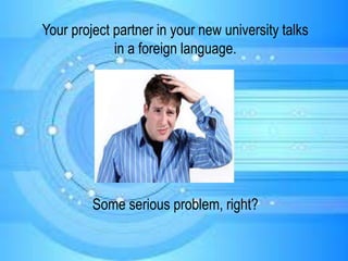 Your project partner in your new university talks
in a foreign language.
Some serious problem, right?
 