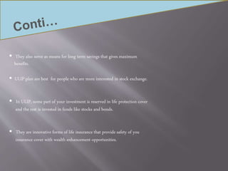  They also serve as means for long term savings that gives maximum
benefits.
 ULIP plan are best for people who are more interested in stock exchange.
 In ULIP, some part of your investment is reserved in life protection cover
and the rest is invested in funds like stocks and bonds.
 They are innovative forms of life insurance that provide safety of you
insurance cover with wealth enhancement opportunities.
 