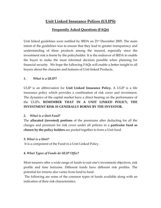 Unit Linked Insurance Polices (ULIPS)
Frequently Asked Questions (FAQs)
Unit linked guidelines were notified by IRDA on 21st December 2005. The main
intent of the guidelines was to ensure that they lead to greater transparency and
understanding of these products among the insured, especially since the
investment risk is borne by the policyholder. It is the endeavor of IRDA to enable
the buyer to make the most informed decision possible when planning for
financial security. We hope the following FAQs will enable a better insight to all
buyers about the character and features of Unit linked Products.
1. What is a ULIP?
ULIP is an abbreviation for Unit Linked Insurance Policy. A ULIP is a life
insurance policy which provides a combination of risk cover and investment.
The dynamics of the capital market have a direct bearing on the performance of
the ULIPs. REMEMBER THAT IN A UNIT LINKED POLICY, THE
INVESTMENT RISK IS GENERALLY BORNE BY THE INVESTOR.
2. What is a Unit Fund?
The allocated (invested) portions of the premiums after deducting for all the
charges and premium for risk cover under all policies in a particular fund as
chosen by the policy holders are pooled together to form a Unit fund.
3. What is a Unit?
It is a component of the Fund in a Unit Linked Policy.
4. What Types of Funds do ULIP Offer?
Most insurers offer a wide range of funds to suit one’s investment objectives, risk
profile and time horizons. Different funds have different risk profiles. The
potential for returns also varies from fund to fund.
The following are some of the common types of funds available along with an
indication of their risk characteristics.
 