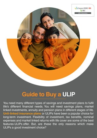 Guide to Buy a ULIP
https://www.canarahsbclife.com/ulips.html?utm_source=guide&utm_medium=ulip&utm_campaign=buying+guide
You need many different types of savings and investment plans to fulfil
life’s different financial needs. You will need savings plans, market
linked investments, annuity and pension plans in different stages of life.
Unit-linked insurance plans or ULIPs have been a popular choice for
long-term investment. Flexibility of investment, tax benefits, nominal
expenses and market linked returns with life cover are some of the best
features ULIPs offer. But, are these the only reasons which make
ULIPs a good investment choice?
 
