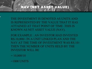 THE INVESTMENT IS DENOTED AS UNITS AND IS REPRESENTED BY THE VALUE THAT IT HAS ATTAINED AT THAT POINT OF TIME .THIS IS KNOWN AS NET ASSET VALUE (NAV).  FOR EXAMPLE : AN INVESTOR HAD INVESTED RS.10,000/- IN A UNIT LINKED PLAN AND THE NAV AT THE TIME OF INVESTMENT WAS RS.10/- THEN THE NUMBER OF UNITS HELD BY THE INVESTOR WILL BE  = 10,000/10 =1000 UNITS NAV (NET ASSET VALUE) 