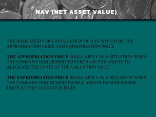 THE BASIS USED FOR CALCULATION OF NAV WOULD BE THE APPROPRIATION PRICE AND EXPROPRIATION PRICE.  THE APPROPRIATION PRICE  SHALL APPLY IN A SITUATION WHEN THE COMPANY IS REQUIRED TO PURCHASE THE ASSETS TO ALLOCATE THE UNITS AT THE VALUATION DATE THE EXPROPRIATION PRICE  SHALL APPLY IN A SITUATION WHEN THE COMPANY IS REQUIRED TO SELL ASSETS TO REDEEM THE UNITS AT THE VALUATION DATE. NAV (NET ASSET VALUE) 