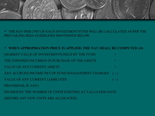 THE NAV PER UNIT OF EACH INVESTMENT FUND WILL BE CALCULATED AS PER THE PREVAILING IRDA GUIDELINES MENTIONED BELOW WHEN APPROPRIATION PRICE IS APPLIED: THE NAV SHALL BE COMPUTED AS:  (MARKET VALUE OF INVESTMENTS HELD BY THE FUND    +  THE EXPENSES INCURRED IN PURCHASE OF THE ASSETS    +  VALUE OF ANY CURRENT ASSETS    +  ANY ACCRUED INCOME NET OF FUND MANAGEMENT CHARGES  ( - ) VALUE OF ANY CURRENT LIABILITIES  ( - ) PROVISIONS, IF ANY) DIVIDED BY THE NUMBER OF UNITS EXISTING AT VALUATION DATE  (BEFORE ANY NEW UNITS ARE ALLOCATED)   