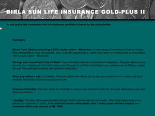 BIRLA SUN LIFE INSURANCE GOLD-PLUS II In this policy the investment risk in investment portfolio is borne by the policyholder.     Highlights Seven Fund Options including a 100% equity option - Maximiser:  A wide range of investment funds to choose from depending on your risk appetite. Also, a golden opportunity to higher your return on investments by investing in 100% equity option - Maximiser. Manage your investment fund portfolio:  Free unlimited switches and premium redirection - The plan allows you to monitor your investment fund performance and change its portfolio according to your preferences at different stages through free unlimited switches and premium redirection.  Short pay option-3 pay:  Convenient short pay option that allows you to pay your premiums for 3 years only thus avoiding the hassle of paying regular premiums. Premium Flexibility:  The plan offers the flexibility to reduce your premiums from the 2nd year depending upon your financial situation. Liquidity:  The plan offers good liquidity through Partial withdrawals and Surrender. After three years there is no penalty on surrender of policy.  Free unlimited partial withdrawals after 3 policy years allowed subject to a minimum withdrawal amount of Rs. 5000.  