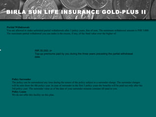 Partial Withdrawals You are allowed to make unlimited partial withdrawals after 3 policy years, free of cost. The minimum withdrawal amount is INR 5,000. The maximum partial withdrawal you can make is the excess, if any, of the fund value over the higher of: Policy Surrender The policy can be surrendered any time during the tenure of the policy subject to a surrender charge. The surrender charges will be zero from the 4th policy year. In case of surrender in the first 3 policy years the benefits will be paid out only after the 3rd policy year. The surrender value as of the date of your surrender remains constant till paid to you. Policy Loans We do not offer this facility on this plan. BIRLA SUN LIFE INSURANCE GOLD-PLUS II INR 30,000; or Top-up premiums paid by you during the three years preceding the partial withdrawal date. 