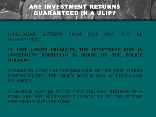 ARE INVESTMENT RETURNS GUARANTEED IN A ULIP? INVESTMENT RETURNS FROM ULIP MAY NOT BE GUARANTEED.”  IN UNIT LINKED PRODUCTS, THE INVESTMENT RISK IN INVESTMENT PORTFOLIO IS BORNE BY THE POLICY HOLDER”.  DEPENDING UPON THE PERFORMANCE OF THE UNIT LINKED FUND(S) CHOSEN; THE POLICY HOLDER MAY ACHIEVE GAINS OR LOSSES.  IT SHOULD ALSO BE NOTED THAT THE PAST RETURNS OF A FUND ARE NOT NECESSARILY INDICATIVE OF THE FUTURE PERFORMANCE OF THE FUND. 