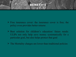 BENEFITS Free insurance cover: the insurance cover is free; the policy even provides better returns  Best solution for children’s education/ future needs: ULIPs not only help save money systematically for a particular goal, but also helps protect that goal  The Mortality charges are lower than traditional policies   