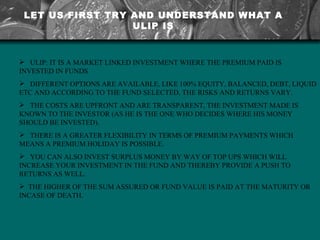 LET US FIRST TRY AND UNDERSTAND WHAT A ULIP IS ULIP: IT IS A MARKET LINKED INVESTMENT WHERE THE PREMIUM PAID IS INVESTED IN FUNDS  DIFFERENT OPTIONS ARE AVAILABLE, LIKE 100% EQUITY, BALANCED, DEBT, LIQUID ETC AND ACCORDING TO THE FUND SELECTED, THE RISKS AND RETURNS VARY.  THE COSTS ARE UPFRONT AND ARE TRANSPARENT, THE INVESTMENT MADE IS KNOWN TO THE INVESTOR (AS HE IS THE ONE WHO DECIDES WHERE HIS MONEY SHOULD BE INVESTED).  THERE IS A GREATER FLEXIBILITY IN TERMS OF PREMIUM PAYMENTS WHICH MEANS A PREMIUM HOLIDAY IS POSSIBLE.  YOU CAN ALSO INVEST SURPLUS MONEY BY WAY OF TOP UPS WHICH WILL INCREASE YOUR INVESTMENT IN THE FUND AND THEREBY PROVIDE A PUSH TO RETURNS AS WELL.  THE HIGHER OF THE SUM ASSURED OR FUND VALUE IS PAID AT THE MATURITY OR INCASE OF DEATH. 