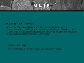U L I P WHAT IS A UNIT FUND? THE  ALLOCATED (INVESTED) PORTIONS  OF THE PREMIUMS AFTER DEDUCTING FOR ALL THE CHARGES AND PREMIUM FOR RISK COVER UNDER ALL POLICIES IN A  PARTICULAR FUND AS  CHOSEN BY THE POLICY HOLDERS  ARE POOLED TOGETHER TO FORM A UNIT FUND.   WHAT IS A UNIT? IT IS A COMPONENT OF THE FUND IN A UNIT LINKED POLICY. 
