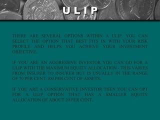 U L I P THERE ARE SEVERAL OPTIONS WITHIN A ULIP. YOU CAN SELECT THE OPTION THAT BEST FITS IN WITH YOUR RISK PROFILE AND HELPS YOU ACHIEVE YOUR INVESTMENT OBJECTIVE.  IF YOU ARE AN AGGRESSIVE INVESTOR YOU CAN GO FOR A ULIP WITH THE MAXIMUM EQUITY ALLOCATION - THIS VARIES FROM INSURER TO INSURER BUT IS USUALLY IN THE RANGE OF 70 PER CENT-100 PER CENT OF ASSETS.  IF YOU ARE A CONSERVATIVE INVESTOR THEN YOU CAN OPT FOR A ULIP OPTION THAT HAS A SMALLER EQUITY ALLOCATION OF ABOUT 20 PER CENT.   