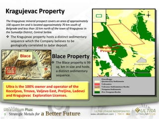 Kragujevac Property
    The Kragujevac mineral prospect covers an area of approximately
    100 square km and is located approximately 70 km south of
    Belgrade and less than 10 km north of the town of Kragujevac in
    the Sumadija District, Central Serbia.
     The Kragujevac property hosts a distinct sedimentary
      sequence which the Company believes to be
      geologically correlated to Jadar deposit.


                                       Blace Property
                                       The Blace property is 99
                                        sq. km in size and hosts
                                        a distinct sedimentary
                                        sequence.


    Ultra is the 100% owner and operator of the
    Koceljeva, Trnava, Valjevo East, Preljina, Ladevci
    and Kragujevac Exploration Licenses.



9
 