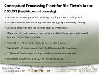 Conceptual Processing Plant for Rio Tinto’s Jadar
 project (Beneficiation and processing)
  Jadarite ore can be upgraded in a multi-stage crushing and wet scrubbing circuit.

  Hot concentrated sulphuric acid digestion followed by gangue removal by leaching.

  Boric acid production from the digestion liquor by crystallisation.

  Magnesium and calcium removal from the boric acid plant liquor by precipitation with
     lime and recycle sodium carbonate.

  Precipitation of lithium carbonate by sodium carbonate addition.

  Crystallisation of sodium sulphate from the lithium carbonate plant liquor.

  “Off the shelf” technologies employed - no innovative metallurgy required.

  Bench scale recoveries: Li to Li2CO3 60%; B to boric acid 60%.
                 * Source: Rio Tinto. Jadar Project, IM Lithium Conference, Santiago, 28th January 2009




11
 