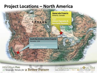 Project Locations – North America
                                       Zigzag Lake Property
                                       Ontario, Canada
                                       Type:
                                       Lithium Pegmatite &
                                       Rare Earth Elements




             South Big Smokey Valley Property
             Nevada, USA
             Type:
             Lithium Brine Project




13
 