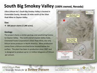 South Big Smokey Valley (100% owned, Nevada)
 Ultra Lithium Inc’s South Big Smokey Valley is located in
 Esmeralda County, Nevada 16 miles north of the Silver
 Peak Mine in Clayton Valley.

 Size:
  364 placer claims (7,280 acres).


 Geology
 The project shares a similar geology and weathering history
 to Clayton Valley. The north end of Clayton Valley hosts
 Chemetall Foote Corporation’s Silver Peak Mine, the only
 lithium brine producer in North America. Mine production
 comes from a lithium enriched brine located below the
 surface. The plant has been in production since 1967 and
  is designed to produce up to 1.2 million kilograms of lithium
  per annum.




14
 