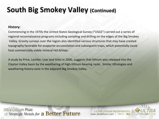 South Big Smokey Valley (Continued)

     History:
     Commencing in the 1970s the United States Geological Survey (“USGS”) carried out a series of
     regional reconnaissance programs including sampling and drilling on the edges of the Big Smokey
      Valley. Gravity surveys over the region also identified various structures that may have created
     topography favorable for evaporite accumulation and subsequent traps, which potentially could
     host commercially viable mineral rich brines.

     A study by Price, Lechler, Lear and Giles in 2000, suggests that lithium was released into the
     Clayton Valley basin by the weathering of high-lithium-bearing rocks. Similar lithologies and
     weathering history exist in the adjacent Big Smokey Valley.




15
 