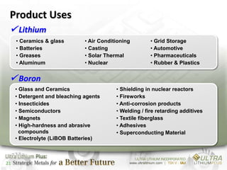 Product Uses
  Lithium
     • Ceramics & glass        • Air Conditioning        • Grid Storage
     • Batteries               • Casting                 • Automotive
     • Greases                 • Solar Thermal           • Pharmaceuticals
     • Aluminum                • Nuclear                 • Rubber & Plastics


  Boron
     • Glass and Ceramics                  • Shielding in nuclear reactors
     • Detergent and bleaching agents      • Fireworks
     • Insecticides                        • Anti-corrosion products
     • Semiconductors                      • Welding / fire retarding additives
     • Magnets                             • Textile fiberglass
     • High-hardness and abrasive          • Adhesives
       compounds                           • Superconducting Material
     • Electrolyte (LiBOB Batteries)



21
 