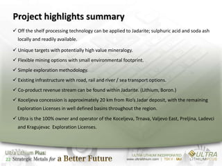 Project highlights summary
      Off the shelf processing technology can be applied to Jadarite; sulphuric acid and soda ash
       locally and readily available.

      Unique targets with potentially high value mineralogy.
      Flexible mining options with small environmental footprint.
      Simple exploration methodology.
      Existing infrastructure with road, rail and river / sea transport options.
      Co-product revenue stream can be found within Jadarite. (Lithium, Boron.)
      Koceljeva concession is approximately 20 km from Rio’s Jadar deposit, with the remaining
       Exploration Licenses in well defined basins throughout the region.
      Ultra is the 100% owner and operator of the Koceljeva, Trnava, Valjevo East, Preljina, Ladevci
       and Kragujevac Exploration Licenses.




22
 