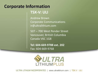 Corporate Information
            TSX-V: ULI
            Andrew Brown
            Corporate Communications
            ir@ultralithium.com
            507 – 700 West Pender Street
            Vancouver, British Columbia
            Canada V6C 1G8
            Tel: 604-669-9788 ext. 202
            Fax: 604-669-9768
 