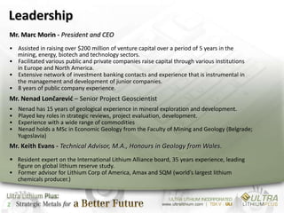 Leadership
Mr. Marc Morin - President and CEO
• Assisted in raising over $200 million of venture capital over a period of 5 years in the
  mining, energy, biotech and technology sectors.
• Facilitated various public and private companies raise capital through various institutions
  in Europe and North America.
• Extensive network of investment banking contacts and experience that is instrumental in
  the management and development of junior companies.
• 8 years of public company experience.
Mr. Nenad Lončarević – Senior Project Geoscientist
•   Nenad has 15 years of geological experience in mineral exploration and development.
•   Played key roles in strategic reviews, project evaluation, development.
•   Experience with a wide range of commodities
•   Nenad holds a MSc in Economic Geology from the Faculty of Mining and Geology (Belgrade;
    Yugoslavia)
Mr. Keith Evans - Technical Advisor, M.A., Honours in Geology from Wales.
• Resident expert on the International Lithium Alliance board, 35 years experience, leading
  figure on global lithium reserve study.
• Former advisor for Lithium Corp of America, Amax and SQM (world’s largest lithium
  chemicals producer.)



2
 