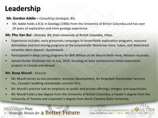 Leadership
    Mr. Gordon Addie – Consulting Geologist, BSc
    •   Mr. Addie holds a B.Sc in Geology (1986) from the University of British Columbia and has over
        20 years of exploration and mine geology experience.
Mr. Phu Van Bui - Director, BSc from University of British Columbia, P.Geo.
•       Experience includes; early grassroots campaigns to brownfields exploration programs, resource
        delineation and test mining programs at the polymetallic Wolverine mine, Yukon, and Watershed
        scheelite-skarn deposit, Queensland.
•       Participated in deep coring programs for BHP Billiton at the Mount Keith mine, Western Australia.
•       Joined Hunter Dickinson Inc. in July, 2010, focusing on base and precious-metal exploration
        projects in Canada and abroad.

Mr. Roop Mundi - Director
•       Mr. Mundi serves as vice-president, business development, for Kingsdale Shareholder Services
        Inc., Canada’s leadking shareholder services firm.
•       Mr. Mundi’s practice had an emphasis on public and private offerings, mergers and acquisitions
•       Mr. Mundi holds a law degree from the University of British Columbia, a master’s degree from the
        University of Toronto and a bachelor’s degree from North Carolina State University.



3
 