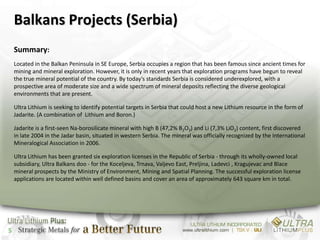 Balkans Projects (Serbia)
    Summary:
    Located in the Balkan Peninsula in SE Europe, Serbia occupies a region that has been famous since ancient times for
    mining and mineral exploration. However, it is only in recent years that exploration programs have begun to reveal
    the true mineral potential of the country. By today’s standards Serbia is considered underexplored, with a
    prospective area of moderate size and a wide spectrum of mineral deposits reflecting the diverse geological
    environments that are present.

    Ultra Lithium is seeking to identify potential targets in Serbia that could host a new Lithium resource in the form of
    Jadarite. (A combination of Lithium and Boron.)

    Jadarite is a first-seen Na-borosilicate mineral with high B (47,2% B2O3) and Li (7,3% LiO2) content, first discovered
    in late 2004 in the Jadar basin, situated in western Serbia. The mineral was officially recognized by the International
    Mineralogical Association in 2006.

    Ultra Lithium has been granted six exploration licenses in the Republic of Serbia - through its wholly-owned local
    subsidiary, Ultra Balkans doo - for the Koceljeva, Trnava, Valjevo East, Preljina, Ladevci , Kragujevac and Blace
    mineral prospects by the Ministry of Environment, Mining and Spatial Planning. The successful exploration license
    applications are located within well defined basins and cover an area of approximately 643 square km in total.




5
 