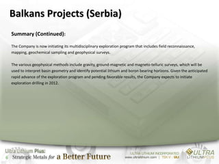 Balkans Projects (Serbia)
    Summary (Continued):

    The Company is now initiating its multidisciplinary exploration program that includes field reconnaissance,
    mapping, geochemical sampling and geophysical surveys.

    The various geophysical methods include gravity, ground-magnetic and magneto-telluric surveys, which will be
    used to interpret basin geometry and identify potential lithium and boron bearing horizons. Given the anticipated
    rapid advance of the exploration program and pending favorable results, the Company expects to initiate
    exploration drilling in 2012.




6
 